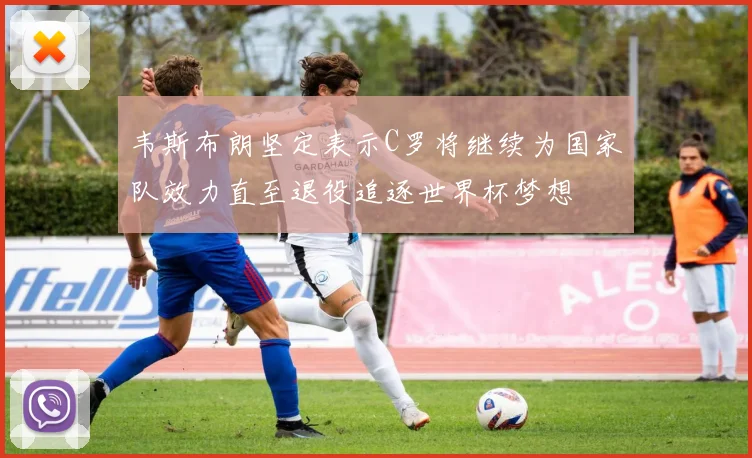 韦斯布朗坚定表示C罗将继续为国家队效力直至退役追逐世界杯梦想