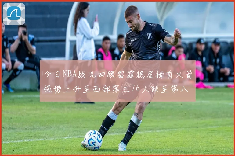 今日NBA战况回顾雷霆稳居榜首火箭强势上升至西部第三76人跌至第八位