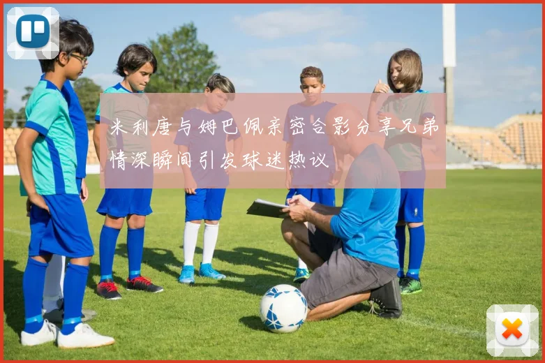 米利唐与姆巴佩亲密合影分享兄弟情深瞬间引发球迷热议