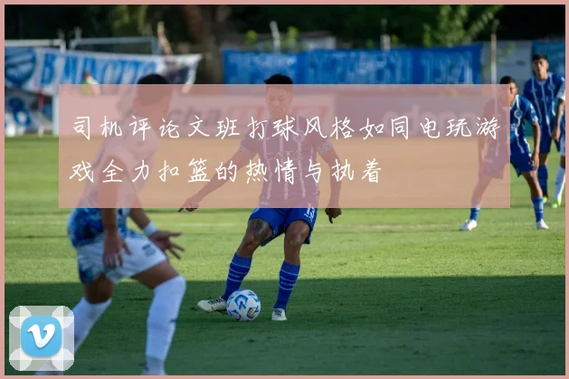 司机评论文班打球风格如同电玩游戏全力扣篮的热情与执着