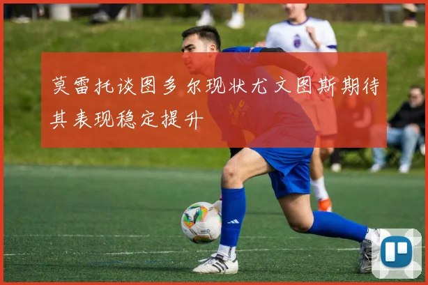 莫雷托谈图多尔现状尤文图斯期待其表现稳定提升