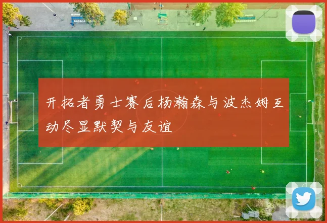 开拓者勇士赛后杨瀚森与波杰姆互动尽显默契与友谊