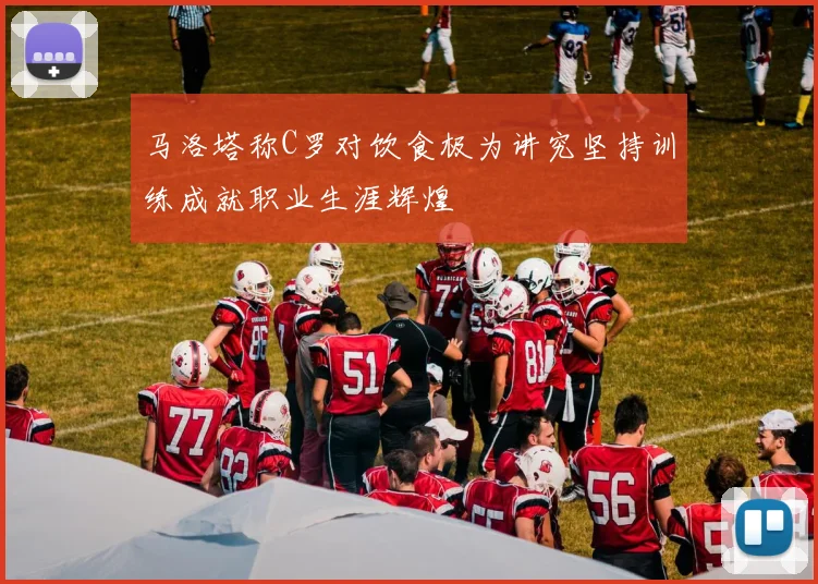马洛塔称C罗对饮食极为讲究坚持训练成就职业生涯辉煌