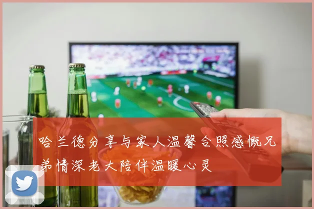 哈兰德分享与家人温馨合照感慨兄弟情深老大陪伴温暖心灵
