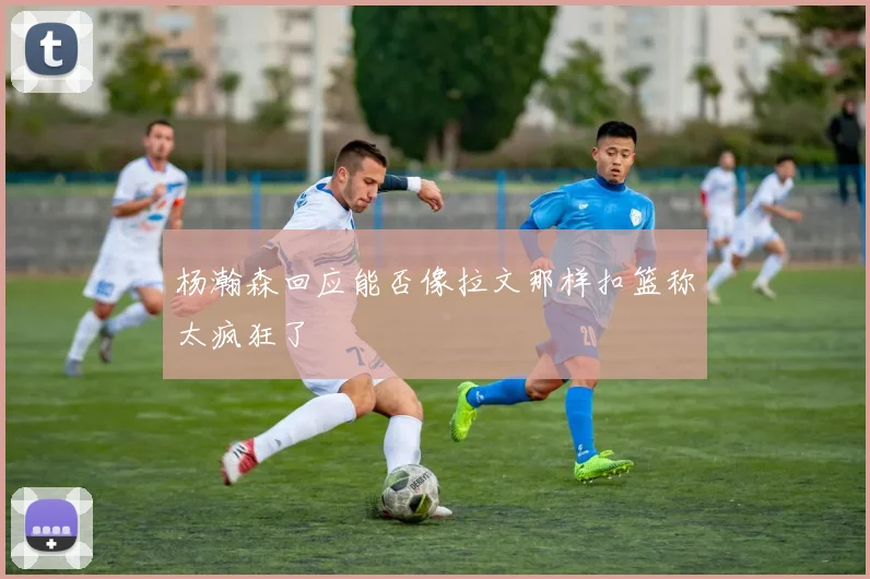 杨瀚森回应能否像拉文那样扣篮称太疯狂了