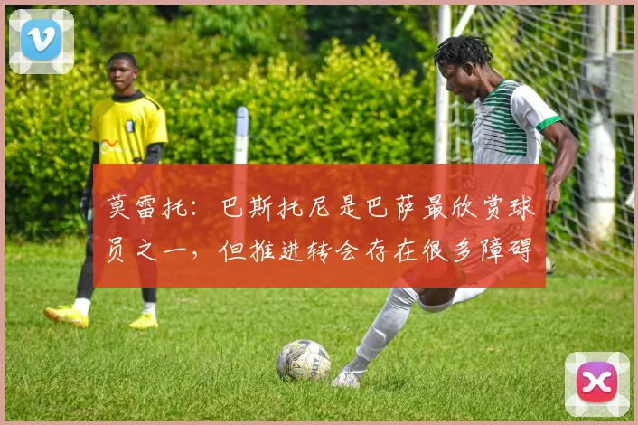 莫雷托：巴斯托尼是巴萨最欣赏球员之一，但推进转会存在很多障碍