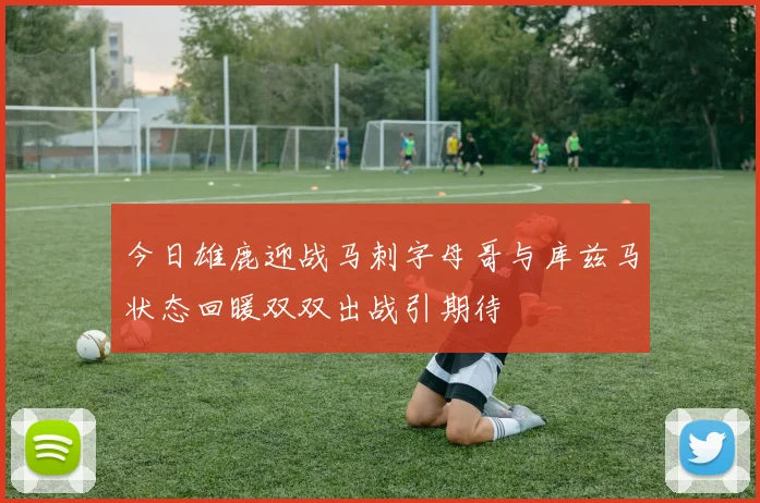 今日雄鹿迎战马刺字母哥与库兹马状态回暖双双出战引期待