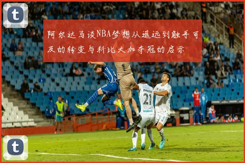 阿尔达马谈NBA梦想从遥远到触手可及的转变与科比大加夺冠的启示