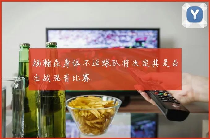杨瀚森身体不适球队将决定其是否出战混音比赛
