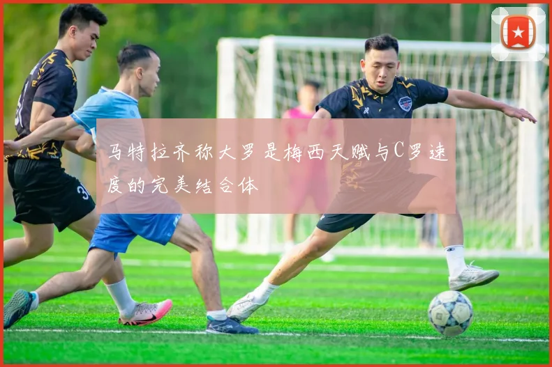 马特拉齐称大罗是梅西天赋与C罗速度的完美结合体