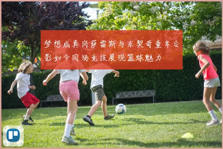 梦想成真岗萨雷斯与东契奇童年合影如今同场竞技展现篮球魅力