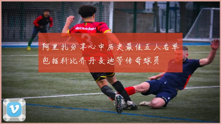 阿里扎分享心中历史最佳五人名单包括科比乔丹麦迪等传奇球员