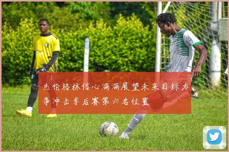 杰伦格林信心满满展望未来目标力争冲击季后赛第六名位置