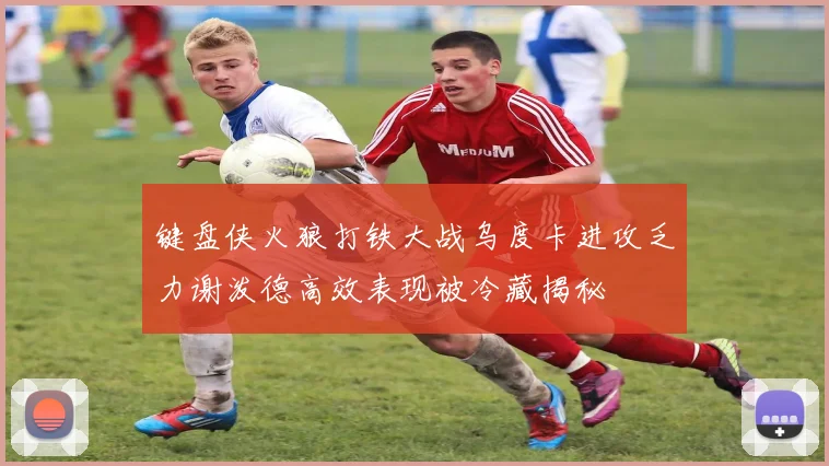 键盘侠火狼打铁大战乌度卡进攻乏力谢泼德高效表现被冷藏揭秘