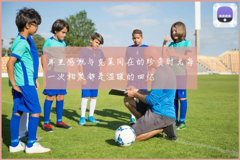 库里感慨与克莱同在的珍贵时光每一次相聚都是温暖的回忆