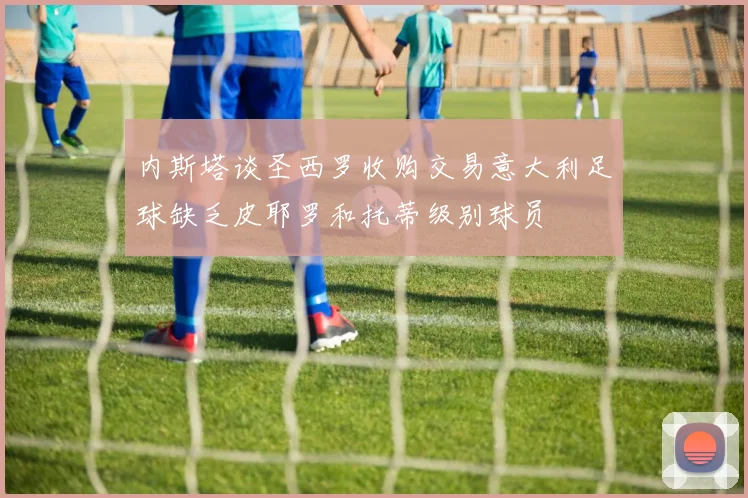 内斯塔谈圣西罗收购交易意大利足球缺乏皮耶罗和托蒂级别球员