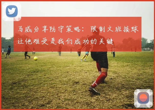 马威分享防守策略：限制文班接球让他难受是我们成功的关键