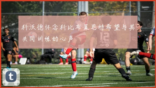 科沃德怀念科比布莱恩特希望与其共同训练的心声