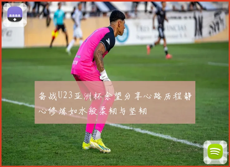 备战U23亚洲杯余望分享心路历程静心修炼如水般柔韧与坚韧