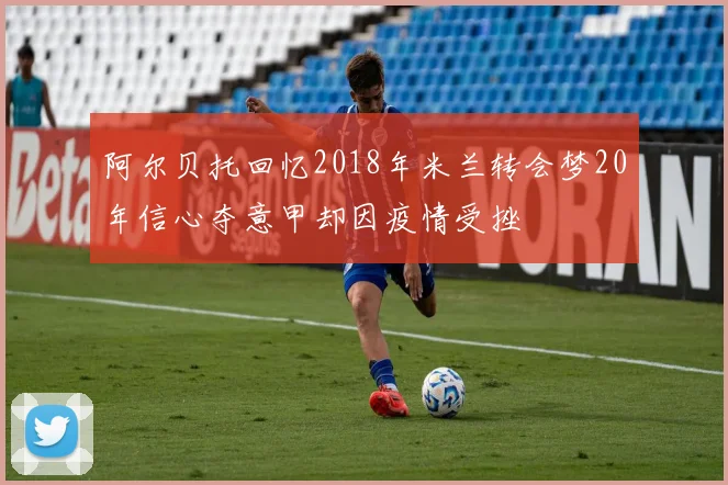 阿尔贝托回忆2018年米兰转会梦20年信心夺意甲却因疫情受挫