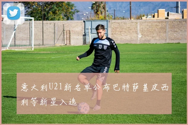 意大利U21新名单公布巴特萨基皮西利等新星入选