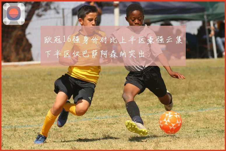 欧冠16强身价对比上半区豪强云集下半区仅巴萨阿森纳突出