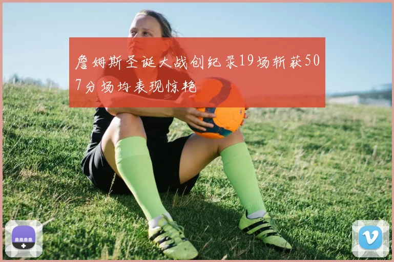 詹姆斯圣诞大战创纪录19场斩获507分场均表现惊艳