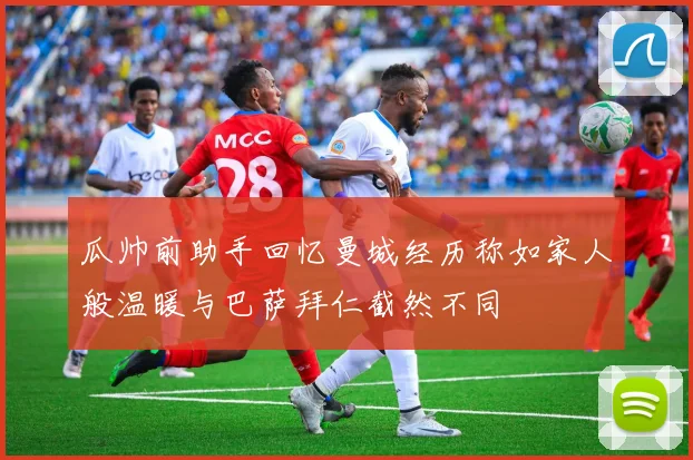 瓜帅前助手回忆曼城经历称如家人般温暖与巴萨拜仁截然不同