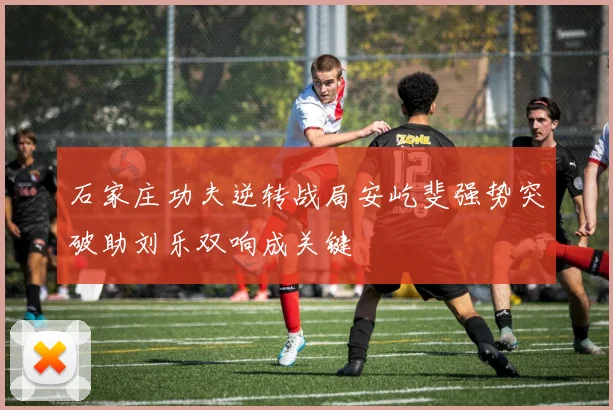 石家庄功夫逆转战局安屹斐强势突破助刘乐双响成关键