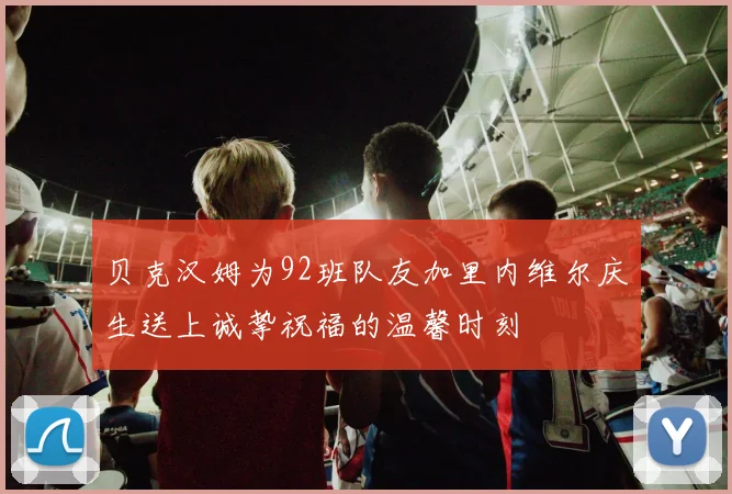 贝克汉姆为92班队友加里内维尔庆生送上诚挚祝福的温馨时刻