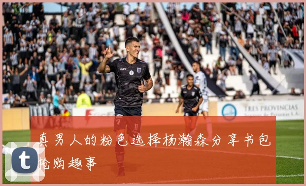 真男人的粉色选择杨瀚森分享书包抢购趣事