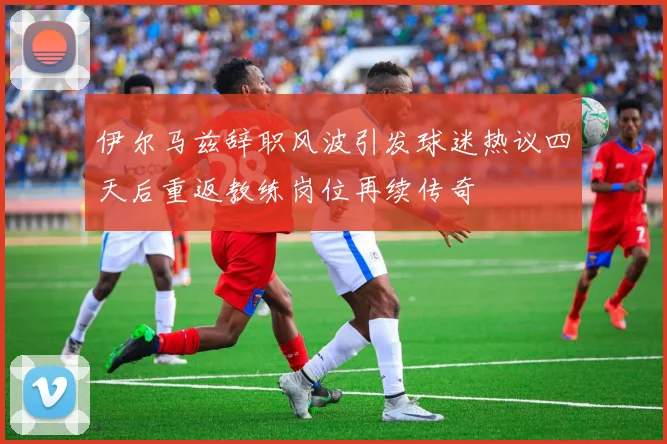 伊尔马兹辞职风波引发球迷热议四天后重返教练岗位再续传奇