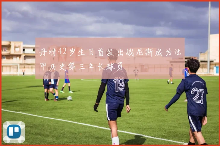 丹特42岁生日首发出战尼斯成为法甲历史第三年长球员